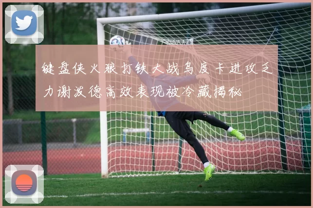 键盘侠火狼打铁大战乌度卡进攻乏力谢泼德高效表现被冷藏揭秘