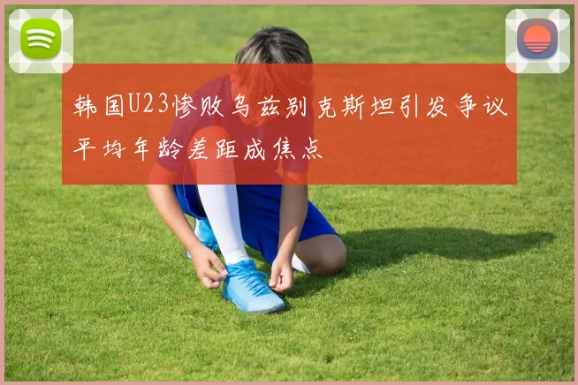 韩国U23惨败乌兹别克斯坦引发争议平均年龄差距成焦点