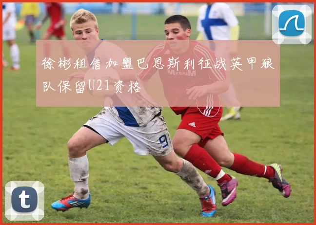 徐彬租借加盟巴恩斯利征战英甲狼队保留U21资格