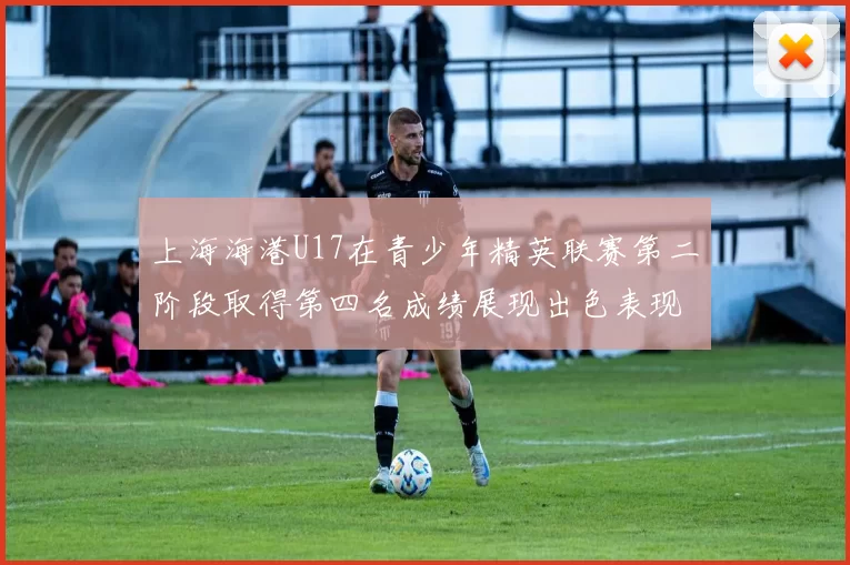 上海海港U17在青少年精英联赛第二阶段取得第四名成绩展现出色表现