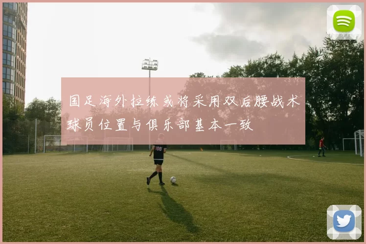 国足海外拉练或将采用双后腰战术球员位置与俱乐部基本一致