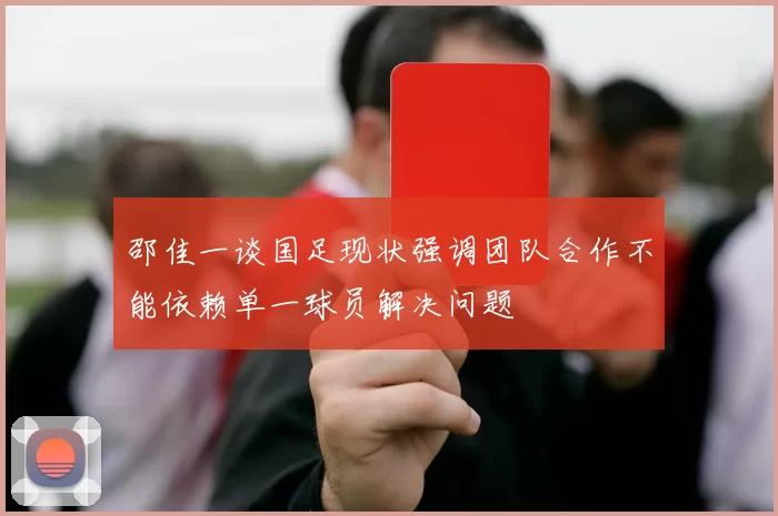 邵佳一谈国足现状强调团队合作不能依赖单一球员解决问题
