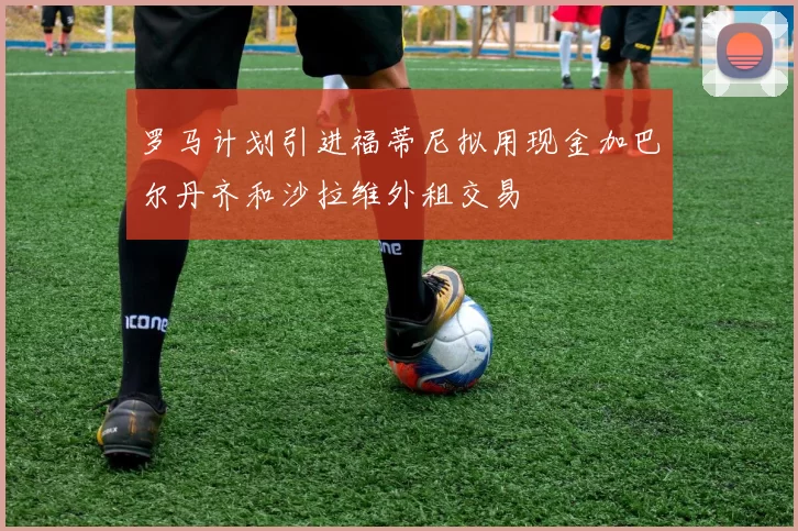 罗马计划引进福蒂尼拟用现金加巴尔丹齐和沙拉维外租交易